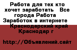 Работа для тех кто хочет заработать - Все города Работа » Заработок в интернете   . Краснодарский край,Краснодар г.